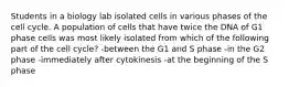 Students in a biology lab isolated cells in various phases of the cell cycle. A population of cells that have twice the DNA of G1 phase cells was most likely isolated from which of the following part of the cell cycle? -between the G1 and S phase -in the G2 phase -immediately after cytokinesis -at the beginning of the S phase