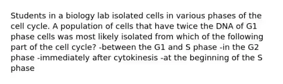 Students in a biology lab isolated cells in various phases of the cell cycle. A population of cells that have twice the DNA of G1 phase cells was most likely isolated from which of the following part of the cell cycle? -between the G1 and S phase -in the G2 phase -immediately after cytokinesis -at the beginning of the S phase