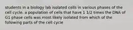 students in a biology lab isolated cells in various phases of the cell cycle. a population of cells that have 1 1/2 times the DNA of G1 phase cells was most likely isolated from which of the following parts of the cell cycle