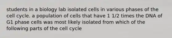 students in a biology lab isolated cells in various phases of the cell cycle. a population of cells that have 1 1/2 times the DNA of G1 phase cells was most likely isolated from which of the following parts of the cell cycle