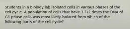 Students in a biology lab isolated cells in various phases of the cell cycle. A population of cells that have 1 1/2 times the DNA of G1 phase cells was most likely isolated from which of the following parts of the cell cycle?