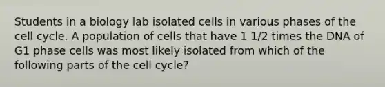 Students in a biology lab isolated cells in various phases of the cell cycle. A population of cells that have 1 1/2 times the DNA of G1 phase cells was most likely isolated from which of the following parts of the cell cycle?