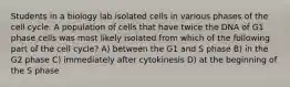 Students in a biology lab isolated cells in various phases of the cell cycle. A population of cells that have twice the DNA of G1 phase cells was most likely isolated from which of the following part of the cell cycle? A) between the G1 and S phase B) in the G2 phase C) immediately after cytokinesis D) at the beginning of the S phase