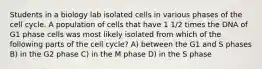 Students in a biology lab isolated cells in various phases of the cell cycle. A population of cells that have 1 1/2 times the DNA of G1 phase cells was most likely isolated from which of the following parts of the cell cycle? A) between the G1 and S phases B) in the G2 phase C) in the M phase D) in the S phase