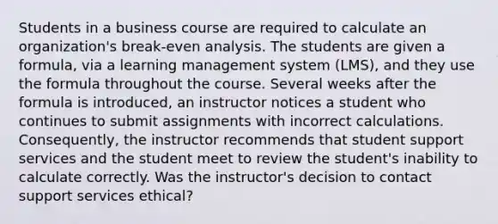 Students in a business course are required to calculate an organization's break-even analysis. The students are given a formula, via a learning management system (LMS), and they use the formula throughout the course. Several weeks after the formula is introduced, an instructor notices a student who continues to submit assignments with incorrect calculations. Consequently, the instructor recommends that student support services and the student meet to review the student's inability to calculate correctly. Was the instructor's decision to contact support services ethical?