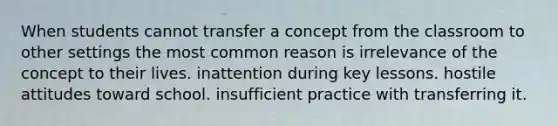 When students cannot transfer a concept from the classroom to other settings the most common reason is irrelevance of the concept to their lives. inattention during key lessons. hostile attitudes toward school. insufficient practice with transferring it.