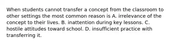 When students cannot transfer a concept from the classroom to other settings the most common reason is A. irrelevance of the concept to their lives. B. inattention during key lessons. C. hostile attitudes toward school. D. insufficient practice with transferring it.