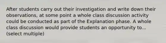 After students carry out their investigation and write down their observations, at some point a whole class discussion activity could be conducted as part of the Explanation phase. A whole class discussion would provide students an opportunity to... (select multiple)