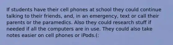 If students have their cell phones at school they could continue talking to their friends, and, in an emergency, text or call their parents or the paramedics. Also they could research stuff if needed if all the computers are in use. They could also take notes easier on cell phones or iPods.(: