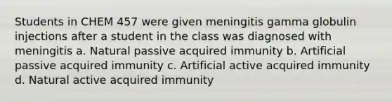 Students in CHEM 457 were given meningitis gamma globulin injections after a student in the class was diagnosed with meningitis a. Natural passive acquired immunity b. Artificial passive acquired immunity c. Artificial active acquired immunity d. Natural active acquired immunity