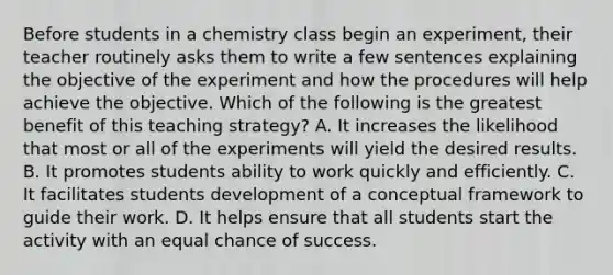 Before students in a chemistry class begin an experiment, their teacher routinely asks them to write a few sentences explaining the objective of the experiment and how the procedures will help achieve the objective. Which of the following is the greatest benefit of this teaching strategy? A. It increases the likelihood that most or all of the experiments will yield the desired results. B. It promotes students ability to work quickly and efficiently. C. It facilitates students development of a conceptual framework to guide their work. D. It helps ensure that all students start the activity with an equal chance of success.