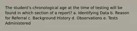 The student's chronological age at the time of testing will be found in which section of a report? a. Identifying Data b. Reason for Referral c. Background History d. Observations e. Tests Administered