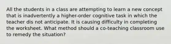 All the students in a class are attempting to learn a new concept that is inadvertently a higher-order cognitive task in which the teacher dis not anticipate. It is causing difficulty in completing the worksheet. What method should a co-teaching classroom use to remedy the situation?