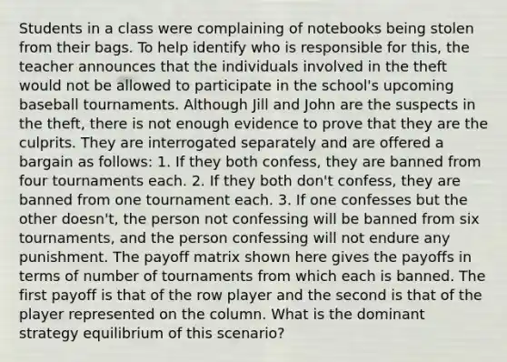 Students in a class were complaining of notebooks being stolen from their bags. To help identify who is responsible for this, the teacher announces that the individuals involved in the theft would not be allowed to participate in the school's upcoming baseball tournaments. Although Jill and John are the suspects in the theft, there is not enough evidence to prove that they are the culprits. They are interrogated separately and are offered a bargain as follows: 1. If they both confess, they are banned from four tournaments each. 2. If they both don't confess, they are banned from one tournament each. 3. If one confesses but the other doesn't, the person not confessing will be banned from six tournaments, and the person confessing will not endure any punishment. The payoff matrix shown here gives the payoffs in terms of number of tournaments from which each is banned. The first payoff is that of the row player and the second is that of the player represented on the column. What is the dominant strategy equilibrium of this scenario?