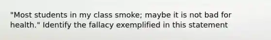 "Most students in my class smoke; maybe it is not bad for health." Identify the fallacy exemplified in this statement