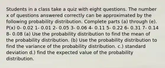 Students in a class take a quiz with eight questions. The number x of questions answered correctly can be approximated by the following probability distribution. Complete parts​ (a) through​ (e). ​P(x) 0- 0.02 1- 0.01 2- 0.05 3- 0.06 4- 0.11 5- 0.22 6- 0.31 7- 0.14 8- 0.08 ​(a) Use the probability distribution to find the mean of the probability distribution. (b) Use the probability distribution to find the variance of the probability distribution. c.) standard deviation d.) find the expected value of the probability distribution.