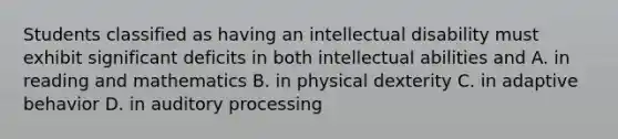 Students classified as having an intellectual disability must exhibit significant deficits in both intellectual abilities and A. in reading and mathematics B. in physical dexterity C. in adaptive behavior D. in auditory processing