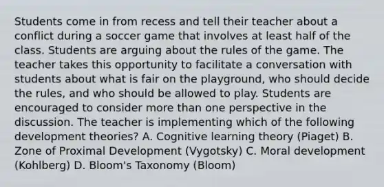 Students come in from recess and tell their teacher about a conflict during a soccer game that involves at least half of the class. Students are arguing about the rules of the game. The teacher takes this opportunity to facilitate a conversation with students about what is fair on the playground, who should decide the rules, and who should be allowed to play. Students are encouraged to consider more than one perspective in the discussion. The teacher is implementing which of the following development theories? A. Cognitive learning theory (Piaget) B. Zone of Proximal Development (Vygotsky) C. Moral development (Kohlberg) D. Bloom's Taxonomy (Bloom)