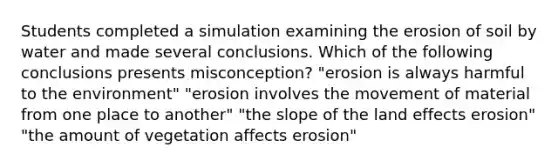 Students completed a simulation examining the erosion of soil by water and made several conclusions. Which of the following conclusions presents misconception? "erosion is always harmful to the environment" "erosion involves the movement of material from one place to another" "the slope of the land effects erosion" "the amount of vegetation affects erosion"