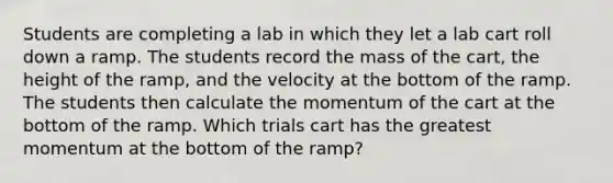 Students are completing a lab in which they let a lab cart roll down a ramp. The students record the mass of the cart, the height of the ramp, and the velocity at the bottom of the ramp. The students then calculate the momentum of the cart at the bottom of the ramp. Which trials cart has the greatest momentum at the bottom of the ramp?