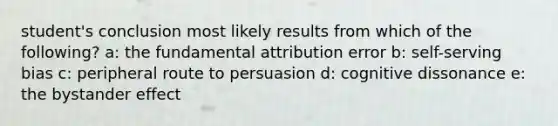 student's conclusion most likely results from which of the following? a: the fundamental attribution error b: self-serving bias c: peripheral route to persuasion d: cognitive dissonance e: the bystander effect