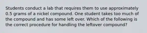 Students conduct a lab that requires them to use approximately 0.5 grams of a nickel compound. One student takes too much of the compound and has some left over. Which of the following is the correct procedure for handling the leftover compound?