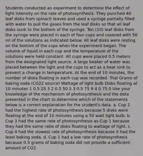 Students conducted an experiment to determine the effect of light intensity on the rate of photosynthesis. They punched 40 leaf disks from spinach leaves and used a syringe partially filled with water to pull the gases from the leaf disks so that all leaf disks sunk to the bottom of the syringe. Ten (10) leaf disks from the syringe were placed in each of four cups and covered with 50 ml of the solutions as indicated below. All leaf disks were resting on the bottom of the cups when the experiment began. The volume of liquid in each cup and the temperature of the solutions were held constant. All cups were placed 0.5 meters from the designated light source. A large beaker of water was placed between the light and the cups to act as a heat sink to prevent a change in temperature. At the end of 10 minutes, the number of disks floating in each cup was recorded. Trial Grams of baking soda (CO22 source) Wattage of light bulb Disks floating at 10 minutes 1 0.5 25 3 2 0.5 50 5 3 0.5 75 9 4 0 75 0 Use your knowledge of the mechanism of photosynthesis and the data presented in the chart to determine which of the statements below is a correct explanation for the student's data. a. Cup 2 had the highest rate of photosynthesis because 5 disks were floating at the end of 10 minutes using a 50 watt light bulb. b. Cup 3 had the same rate of photosynthesis as Cup 1 because they had the same ratio of disks floating to wattage of light. c. Cup 4 had the slowest rate of photosynthesis because it had the least baking soda. d. Cup 1 had a low rate of photosynthesis because 0.5 grams of baking soda did not provide a sufficient amount of CO2.