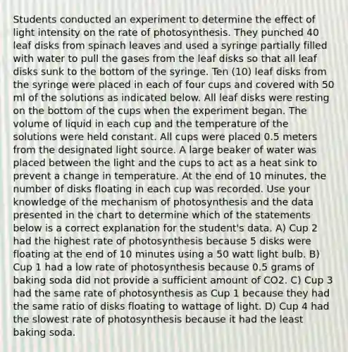 Students conducted an experiment to determine the effect of light intensity on the rate of photosynthesis. They punched 40 leaf disks from spinach leaves and used a syringe partially filled with water to pull the gases from the leaf disks so that all leaf disks sunk to the bottom of the syringe. Ten (10) leaf disks from the syringe were placed in each of four cups and covered with 50 ml of the solutions as indicated below. All leaf disks were resting on the bottom of the cups when the experiment began. The volume of liquid in each cup and the temperature of the solutions were held constant. All cups were placed 0.5 meters from the designated light source. A large beaker of water was placed between the light and the cups to act as a heat sink to prevent a change in temperature. At the end of 10 minutes, the number of disks floating in each cup was recorded. Use your knowledge of the mechanism of photosynthesis and the data presented in the chart to determine which of the statements below is a correct explanation for the student's data. A) Cup 2 had the highest rate of photosynthesis because 5 disks were floating at the end of 10 minutes using a 50 watt light bulb. B) Cup 1 had a low rate of photosynthesis because 0.5 grams of baking soda did not provide a sufficient amount of CO2. C) Cup 3 had the same rate of photosynthesis as Cup 1 because they had the same ratio of disks floating to wattage of light. D) Cup 4 had the slowest rate of photosynthesis because it had the least baking soda.