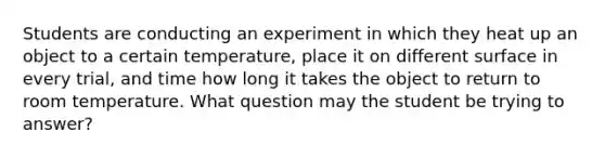 Students are conducting an experiment in which they heat up an object to a certain temperature, place it on different surface in every trial, and time how long it takes the object to return to room temperature. What question may the student be trying to answer?