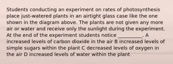 Students conducting an experiment on rates of photosynthesis place just-watered plants in an airtight glass case like the one shown in the diagram above. The plants are not given any more air or water and receive only the sunlight during the experiment. At the end of the experiment students notice __________. A increased levels of carbon dioxide in the air B increased levels of simple sugars within the plant C decreased levels of oxygen in the air D increased levels of water within the plant