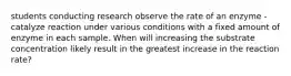 students conducting research observe the rate of an enzyme - catalyze reaction under various conditions with a fixed amount of enzyme in each sample. When will increasing the substrate concentration likely result in the greatest increase in the reaction rate?