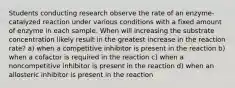 Students conducting research observe the rate of an enzyme-catalyzed reaction under various conditions with a fixed amount of enzyme in each sample. When will increasing the substrate concentration likely result in the greatest increase in the reaction rate? a) when a competitive inhibitor is present in the reaction b) when a cofactor is required in the reaction c) when a noncompetitive inhibitor is present in the reaction d) when an allosteric inhibitor is present in the reaction