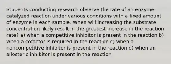 Students conducting research observe the rate of an enzyme-catalyzed reaction under various conditions with a fixed amount of enzyme in each sample. When will increasing the substrate concentration likely result in the greatest increase in the reaction rate? a) when a competitive inhibitor is present in the reaction b) when a cofactor is required in the reaction c) when a noncompetitive inhibitor is present in the reaction d) when an allosteric inhibitor is present in the reaction