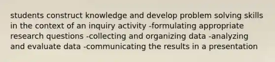 students construct knowledge and develop problem solving skills in the context of an inquiry activity -formulating appropriate research questions -collecting and organizing data -analyzing and evaluate data -communicating the results in a presentation