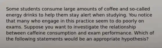 Some students consume large amounts of coffee and so-called energy drinks to help them stay alert when studying. You notice that many who engage in this practice seem to do poorly on exams. Suppose you want to investigate the relationship between caffeine consumption and exam performance. Which of the following statements would be an appropriate hypothesis?