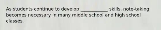 As students continue to develop ____________ skills, note-taking becomes necessary in many middle school and high school classes.