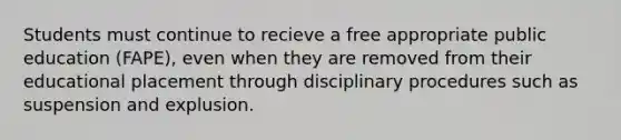 Students must continue to recieve a free appropriate public education (FAPE), even when they are removed from their educational placement through disciplinary procedures such as suspension and explusion.