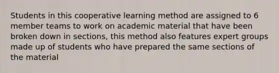 Students in this cooperative learning method are assigned to 6 member teams to work on academic material that have been broken down in sections, this method also features expert groups made up of students who have prepared the same sections of the material