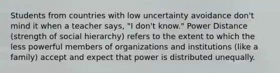 Students from countries with low uncertainty avoidance don't mind it when a teacher says, "I don't know." Power Distance (strength of social hierarchy) refers to the extent to which the less powerful members of organizations and institutions (like a family) accept and expect that power is distributed unequally.