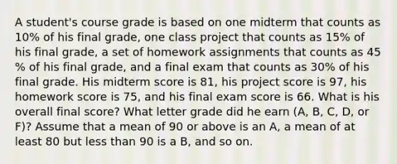 A​ student's course grade is based on one midterm that counts as 10​% of his final​ grade, one class project that counts as 15​% of his final​ grade, a set of homework assignments that counts as 45​% of his final​ grade, and a final exam that counts as 30​% of his final grade. His midterm score is 81​, his project score is 97​, his homework score is 75​, and his final exam score is 66. What is his overall final​ score? What letter grade did he earn​ (A, B,​ C, D, or​ F)? Assume that a mean of 90 or above is an​ A, a mean of at least 80 but less than 90 is a​ B, and so on.