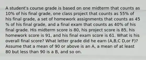 A​ student's course grade is based on one midterm that counts as 10​% of his final​ grade, one class project that counts as 55​% of his final​ grade, a set of homework assignments that counts as 45​% of his final​ grade, and a final exam that counts as 40​% of his final grade. His midterm score is 80​, his project score is 85​, his homework score is 91, and his final exam score is 61. What is his overall final​ score? What letter grade did he earn​ (A,B,​C D,or​ F)? Assume that a mean of 90 or above is an​ A, a mean of at least 80 but less than 90 is a​ B, and so on.