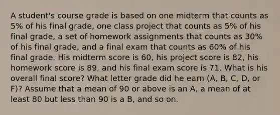 A​ student's course grade is based on one midterm that counts as 5​% of his final​ grade, one class project that counts as 5​% of his final​ grade, a set of homework assignments that counts as 30​% of his final​ grade, and a final exam that counts as 60​% of his final grade. His midterm score is 60​, his project score is 82​, his homework score is 89​, and his final exam score is 71. What is his overall final​ score? What letter grade did he earn​ (A, B,​ C, D, or​ F)? Assume that a mean of 90 or above is an​ A, a mean of at least 80 but less than 90 is a​ B, and so on.