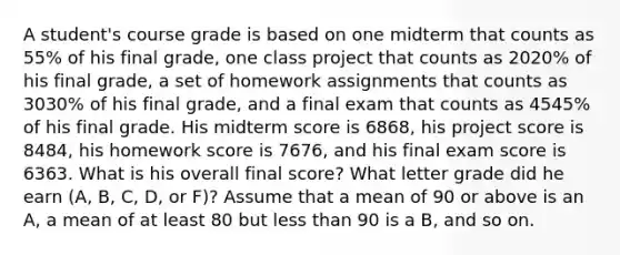 A​ student's course grade is based on one midterm that counts as 55​% of his final​ grade, one class project that counts as 2020​% of his final​ grade, a set of homework assignments that counts as 3030​% of his final​ grade, and a final exam that counts as 4545​% of his final grade. His midterm score is 6868​, his project score is 8484​, his homework score is 7676​, and his final exam score is 6363. What is his overall final​ score? What letter grade did he earn​ (A, B,​ C, D, or​ F)? Assume that a mean of 90 or above is an​ A, a mean of at least 80 but less than 90 is a​ B, and so on.