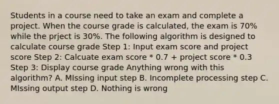 Students in a course need to take an exam and complete a project. When the course grade is calculated, the exam is 70% while the prject is 30%. The following algorithm is designed to calculate course grade Step 1: Input exam score and project score Step 2: Calcuate exam score * 0.7 + project score * 0.3 Step 3: Display course grade Anything wrong with this algorithm? A. MIssing input step B. Incomplete processing step C. MIssing output step D. Nothing is wrong