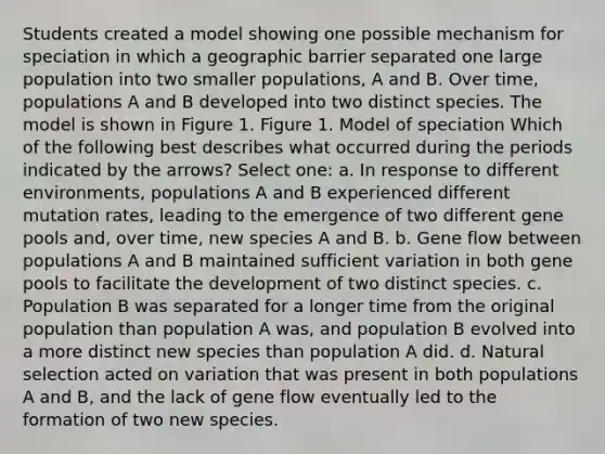 Students created a model showing one possible mechanism for speciation in which a geographic barrier separated one large population into two smaller populations, A and B. Over time, populations A and B developed into two distinct species. The model is shown in Figure 1. Figure 1. Model of speciation Which of the following best describes what occurred during the periods indicated by the arrows? Select one: a. In response to different environments, populations A and B experienced different mutation rates, leading to the emergence of two different gene pools and, over time, new species A and B. b. Gene flow between populations A and B maintained sufficient variation in both gene pools to facilitate the development of two distinct species. c. Population B was separated for a longer time from the original population than population A was, and population B evolved into a more distinct new species than population A did. d. Natural selection acted on variation that was present in both populations A and B, and the lack of gene flow eventually led to the formation of two new species.