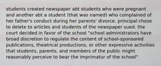 students created newspaper abt students who were pregnant and another abt a student (that was named) who complained of her father's conduct during her parents' divorce. principal chose to delete to articles and students of the newspaper sued. the court decided in favor of the school "school administrators have broad discretion to regulate the content of school-sponsored publications, theatrical productions, or other expressive activities that students, parents, and members of the public might reasonably perceive to bear the imprimatur of the school"