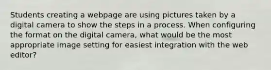 Students creating a webpage are using pictures taken by a digital camera to show the steps in a process. When configuring the format on the digital camera, what would be the most appropriate image setting for easiest integration with the web editor?