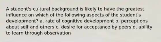 A student's cultural background is likely to have the greatest influence on which of the following aspects of the student's development? a. rate of cognitive development b. perceptions about self and others c. desire for acceptance by peers d. ability to learn through observation