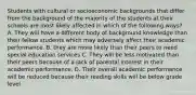 Students with cultural or socioeconomic backgrounds that differ from the background of the majority of the students at their schools are most likely affected in which of the following ways? A. They will have a different body of background knowledge than their fellow students which may adversely affect their academic performance. B. they are more likely than their peers to need special education services C. They will be less motivated than their peers because of a lack of parental interest in their academic performance. D. Their overall academic performance will be reduced because their reading skills will be below grade level