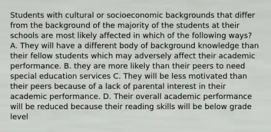 Students with cultural or socioeconomic backgrounds that differ from the background of the majority of the students at their schools are most likely affected in which of the following ways? A. They will have a different body of background knowledge than their fellow students which may adversely affect their academic performance. B. they are more likely than their peers to need special education services C. They will be less motivated than their peers because of a lack of parental interest in their academic performance. D. Their overall academic performance will be reduced because their reading skills will be below grade level